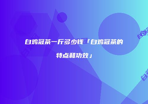 白鸡冠茶一斤多少钱「白鸡冠茶的特点和功效」