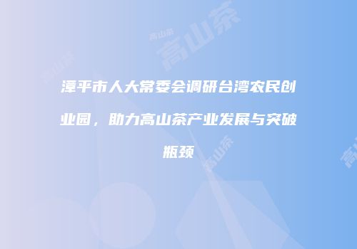漳平市人大常委会调研台湾农民创业园，助力高山茶产业发展与突破瓶颈
