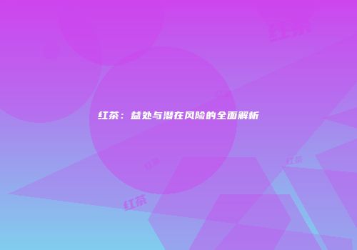 红茶：益处与潜在风险的全面解析