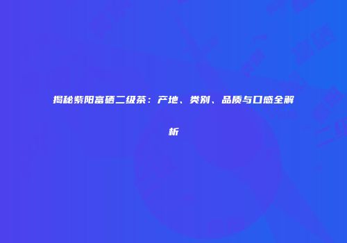 揭秘紫阳富硒二级茶：产地、类别、品质与口感全解析
