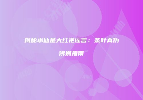 揭秘水仙是大红袍谣言：茶叶真伪辨别指南