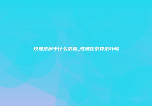 玫瑰茶属于什么茶类_玫瑰花茶算茶叶吗