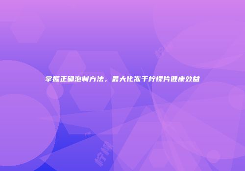 掌握正确泡制方法，最大化冻干柠檬片健康效益