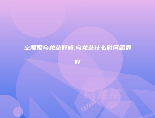 空腹喝乌龙茶好吗,乌龙茶什么时间喝最好
