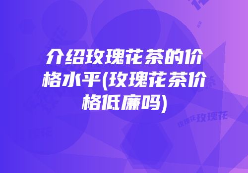 介绍玫瑰花茶的价格水平(玫瑰花茶价格低廉吗)