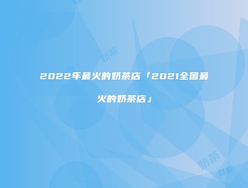 2022年最火的奶茶店「2021全国最火的奶茶店」