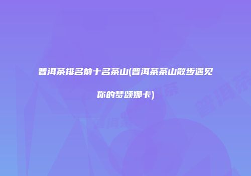 普洱茶排名前十名茶山(普洱茶茶山散步遇见你的梦颂娜卡)