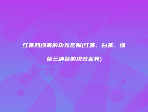 红茶和绿茶的功效区别(红茶、白茶、绿茶三种茶的功效差异)