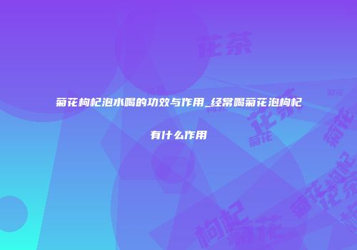 菊花枸杞泡水喝的功效与作用_经常喝菊花泡枸杞有什么作用