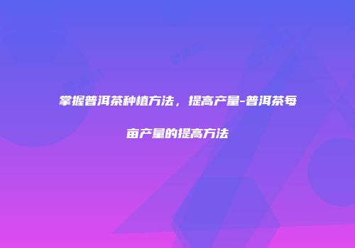 掌握普洱茶种植方法，提高产量-普洱茶每亩产量的提高方法
