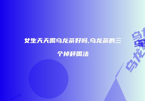 女生天天喝乌龙茶好吗,乌龙茶的三个掉秤喝法