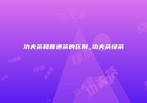 功夫茶和普通茶的区别_功夫茶绿茶