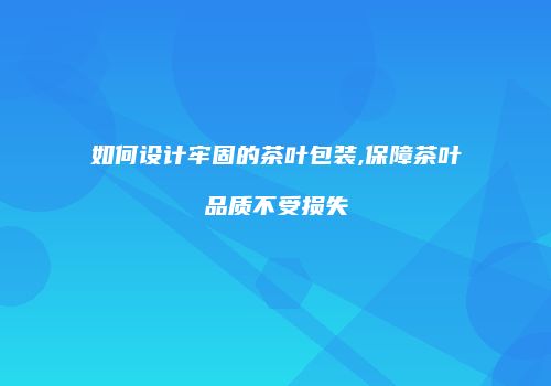 如何设计牢固的茶叶包装,保障茶叶品质不受损失