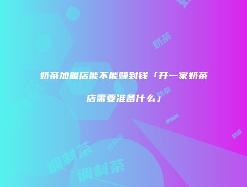 奶茶加盟店能不能赚到钱「开一家奶茶店需要准备什么」