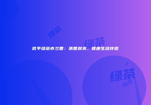 武平绿茶亦兰香：清香鲜爽，健康生活伴侣