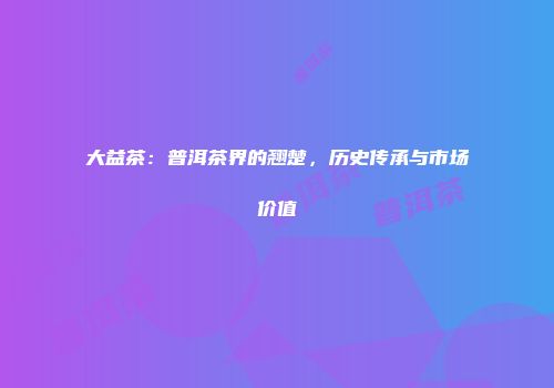 大益茶：普洱茶界的翘楚，历史传承与市场价值