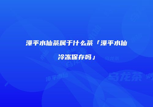 漳平水仙茶属于什么茶「漳平水仙冷冻保存吗」