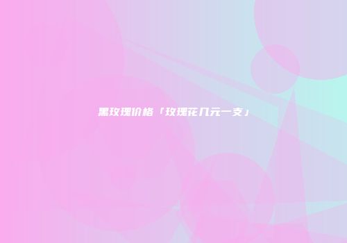 黑玫瑰价格「玫瑰花几元一支」