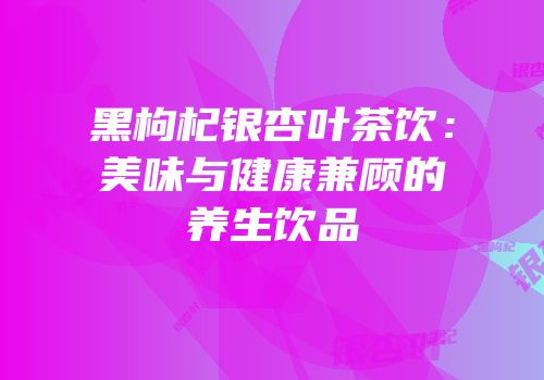 黑枸杞银杏叶茶饮：美味与健康兼顾的养生饮品