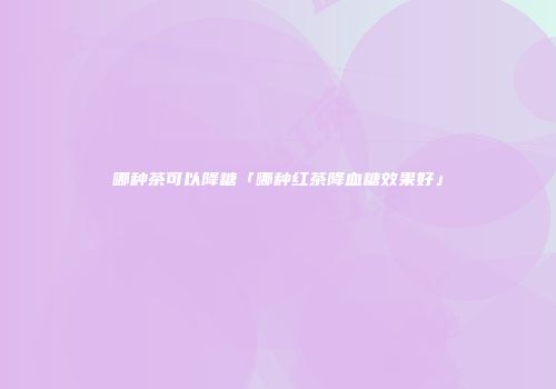 哪种茶可以降糖「哪种红茶降血糖效果好」