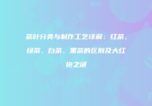 茶叶分类与制作工艺详解：红茶、绿茶、白茶、黑茶的区别及大红袍之谜