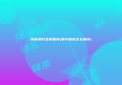 绿茶茶叶怎样保存(茶叶应该怎么保存)