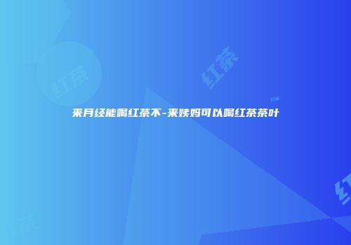 来月经能喝红茶不-来姨妈可以喝红茶茶叶