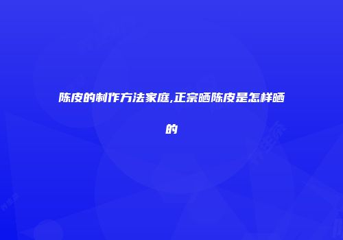 陈皮的制作方法家庭,正宗晒陈皮是怎样晒的