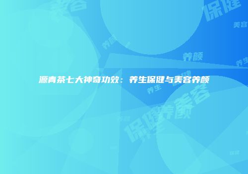 源青茶七大神奇功效：养生保健与美容养颜