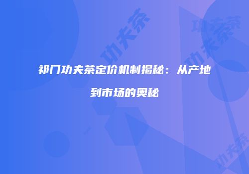 祁门功夫茶定价机制揭秘：从产地到市场的奥秘