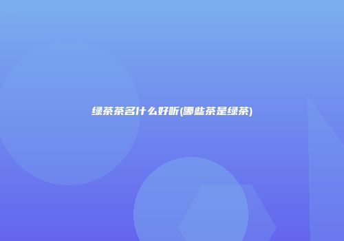 绿茶茶名什么好听(哪些茶是绿茶)