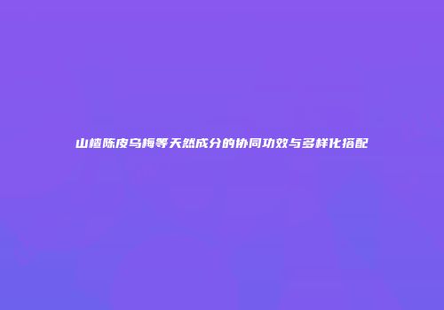 山楂陈皮乌梅等天然成分的协同功效与多样化搭配