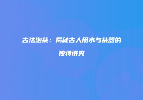 古法泡茶：揭秘古人用水与茶器的独特讲究
