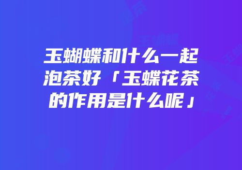 玉蝴蝶和什么一起泡茶好「玉蝶花茶的作用是什么呢」