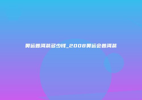 奥运普洱茶多少钱_2008奥运会普洱茶