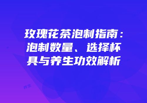 玫瑰花茶泡制指南：泡制数量、选择杯具与养生功效解析