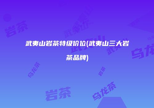 武夷山岩茶特级价位(武夷山三大岩茶品牌)