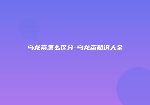 乌龙茶怎么区分-乌龙茶知识大全