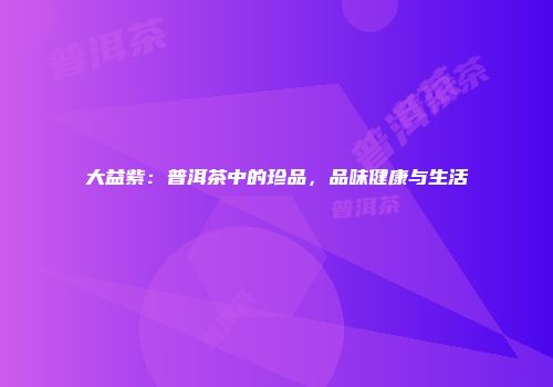 大益紫：普洱茶中的珍品，品味健康与生活