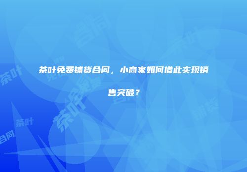 茶叶免费铺货合同，小商家如何借此实现销售突破？