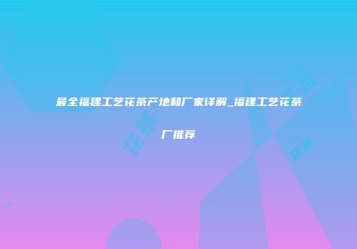 最全福建工艺花茶产地和厂家详解_福建工艺花茶厂推荐
