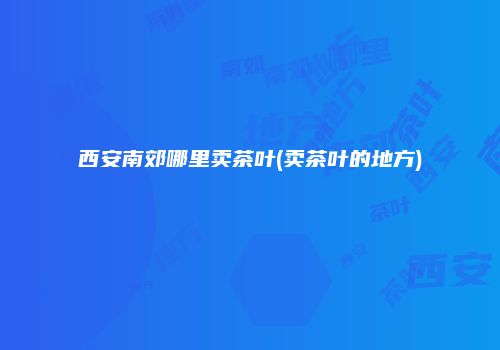 西安南郊哪里卖茶叶(卖茶叶的地方)