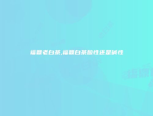 福鼎老白茶,福鼎白茶酸性还是碱性