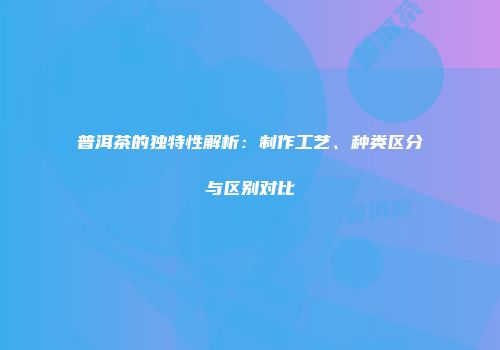 普洱茶的独特性解析：制作工艺、种类区分与区别对比