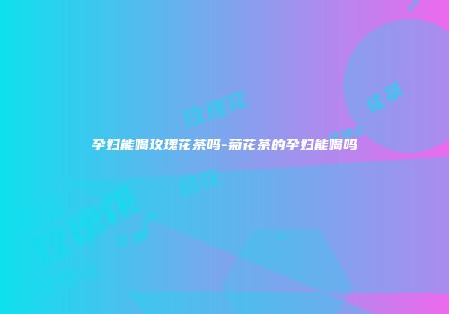 孕妇能喝玫瑰花茶吗-菊花茶的孕妇能喝吗