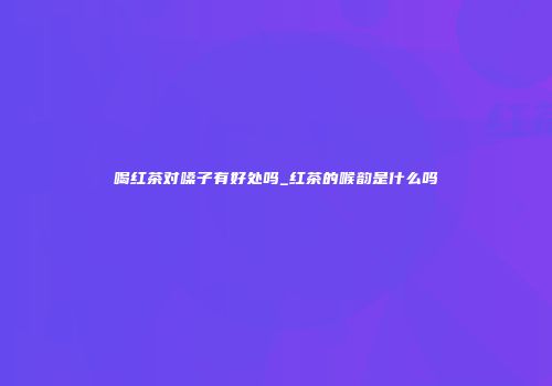 喝红茶对嗓子有好处吗_红茶的喉韵是什么吗