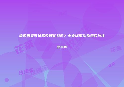 痛风患者可以喝玫瑰花茶吗？专家详解饮食禁忌与注意事项