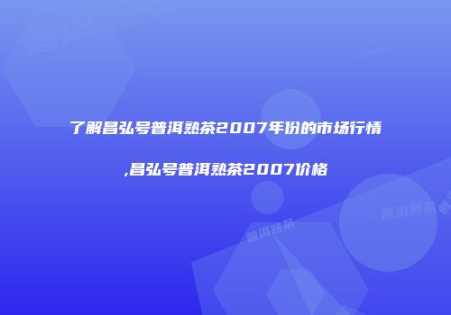 了解昌弘号普洱熟茶2007年份的市场行情,昌弘号普洱熟茶2007价格