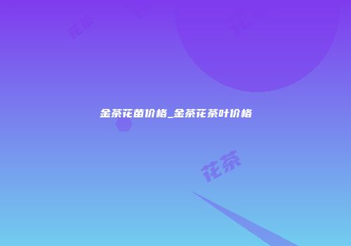 金茶花苗价格_金茶花茶叶价格