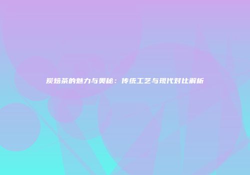 炭焙茶的魅力与奥秘：传统工艺与现代对比解析